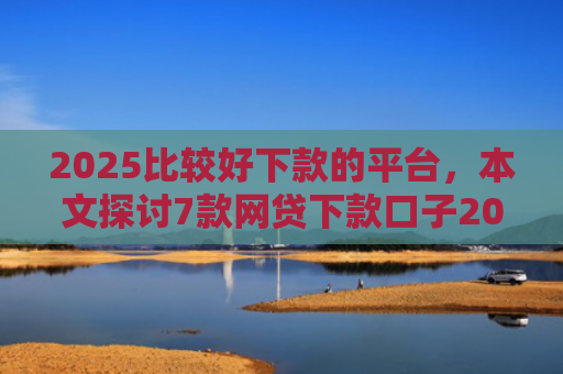 2025比较好下款的平台，本文探讨7款网贷下款口子2025