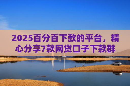 2025百分百下款的平台，精心分享7款网贷口子下款群