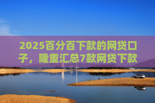 2025百分百下款的网贷口子，隆重汇总7款网贷下款口子吧