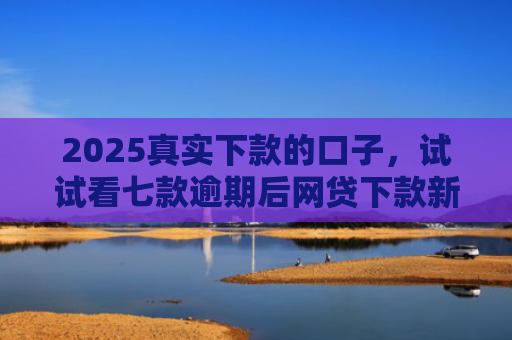 2025真实下款的口子，试试看七款逾期后网贷下款新口子