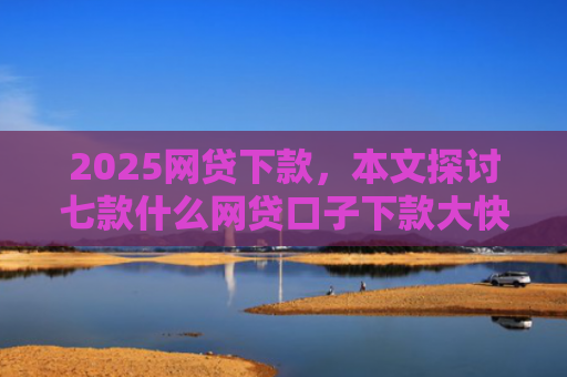 2025网贷下款，本文探讨七款什么网贷口子下款大快