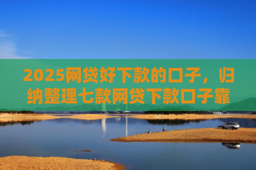 2025网贷好下款的口子，归纳整理七款网贷下款口子靠谱吗