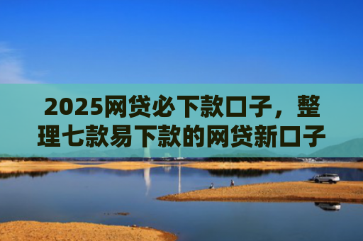 2025网贷必下款口子，整理七款易下款的网贷新口子