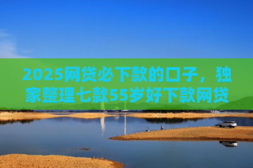 2025网贷必下款的口子，独家整理七款55岁好下款网贷口子