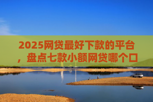 2025网贷最好下款的平台，盘点七款小额网贷哪个口子好下款