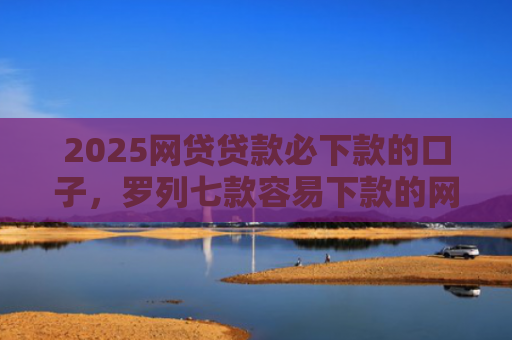 2025网贷贷款必下款的口子，罗列七款容易下款的网贷口子分享