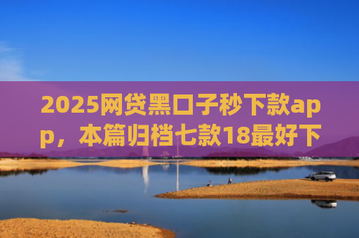 2025网贷黑口子秒下款app，本篇归档七款18最好下款的网贷口子