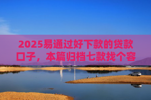 2025易通过好下款的贷款口子，本篇归档七款找个容易下款的网贷口子