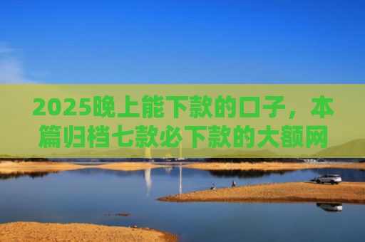 2025晚上能下款的口子，本篇归档七款必下款的大额网贷口子
