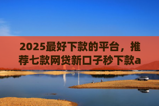 2025最好下款的平台，推荐七款网贷新口子秒下款app