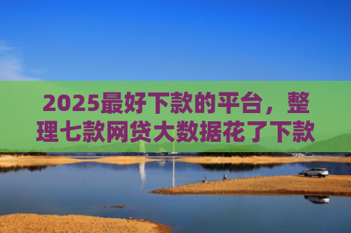 2025最好下款的平台，整理七款网贷大数据花了下款口子