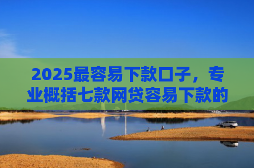 2025最容易下款口子，专业概括七款网贷容易下款的大口子
