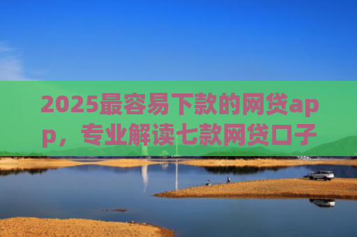 2025最容易下款的网贷app，专业解读七款网贷口子能快速下款的