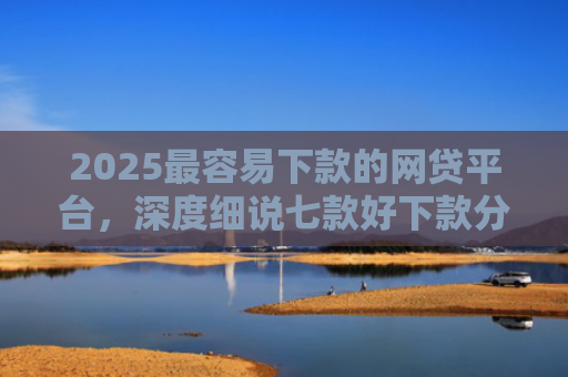 2025最容易下款的网贷平台，深度细说七款好下款分期的网贷口子