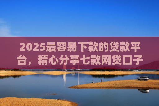 2025最容易下款的贷款平台，精心分享七款网贷口子下款还用还吗