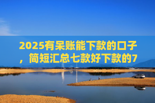 2025有呆账能下款的口子，简短汇总七款好下款的714网贷口子