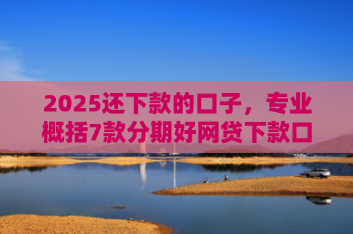 2025还下款的口子，专业概括7款分期好网贷下款口子