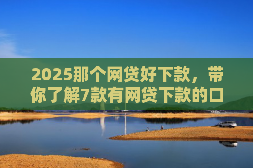 2025那个网贷好下款，带你了解7款有网贷下款的口子