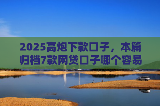 2025高炮下款口子，本篇归档7款网贷口子哪个容易下款