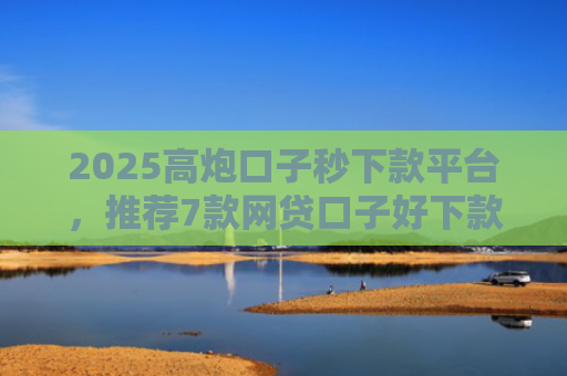 2025高炮口子秒下款平台，推荐7款网贷口子好下款链接