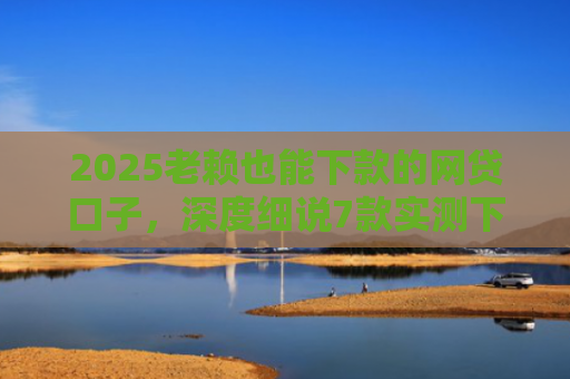 2025老赖也能下款的网贷口子，深度细说7款实测下款的网贷口子
