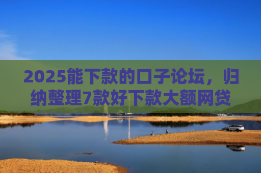 2025能下款的口子论坛，归纳整理7款好下款大额网贷口子
