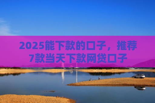 2025能下款的口子，推荐7款当天下款网贷口子