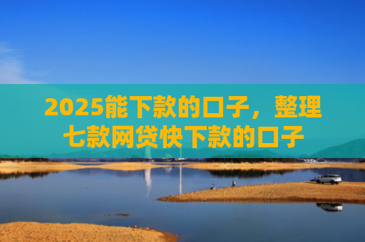 2025能下款的口子，整理七款网贷快下款的口子