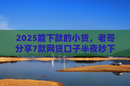 2025能下款的小贷，老哥分享7款网贷口子半夜秒下款