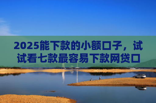 2025能下款的小额口子，试试看七款最容易下款网贷口子