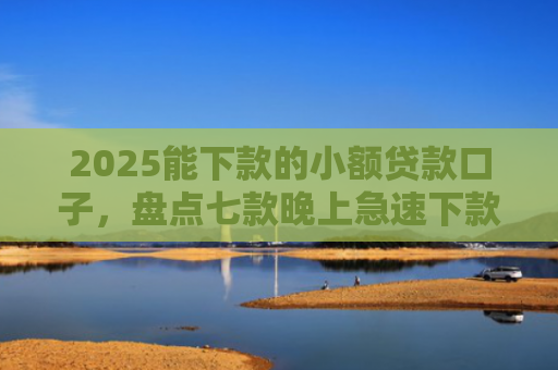 2025能下款的小额贷款口子，盘点七款晚上急速下款网贷口子