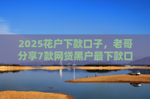 2025花户下款口子，老哥分享7款网贷黑户最下款口子