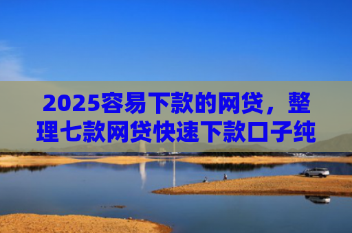 2025容易下款的网贷，整理七款网贷快速下款口子纯网批