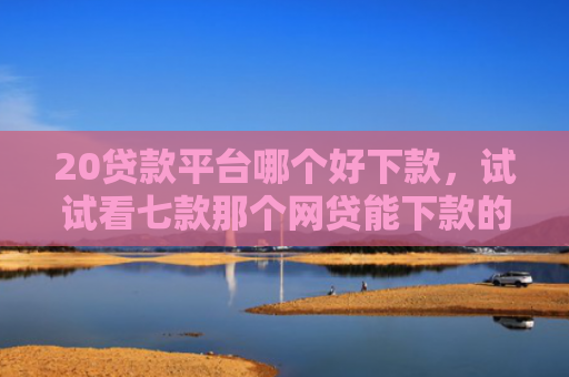 20贷款平台哪个好下款，试试看七款那个网贷能下款的口子
