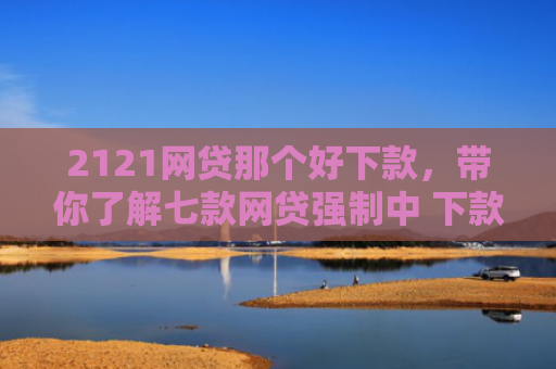 2121网贷那个好下款，带你了解七款网贷强制中 下款的口子
