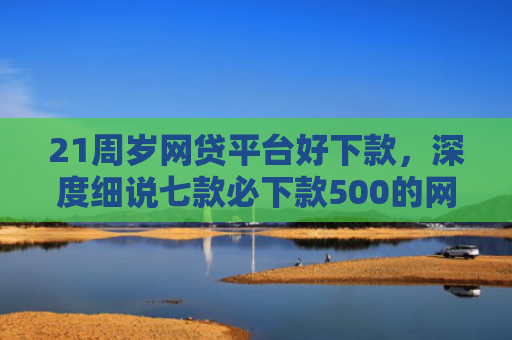21周岁网贷平台好下款，深度细说七款必下款500的网贷口子