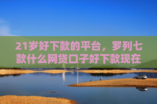 21岁好下款的平台，罗列七款什么网贷口子好下款现在