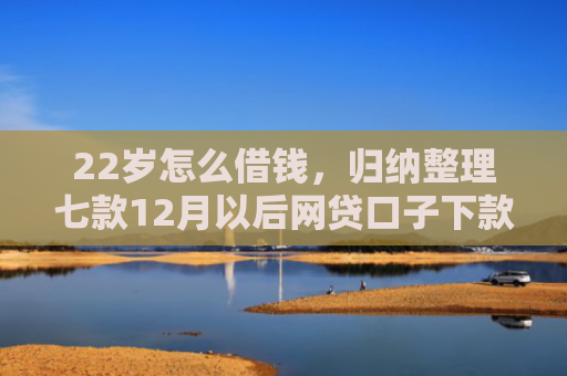 22岁怎么借钱，归纳整理七款12月以后网贷口子下款