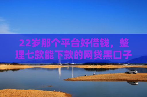 22岁那个平台好借钱，整理七款能下款的网贷黑口子