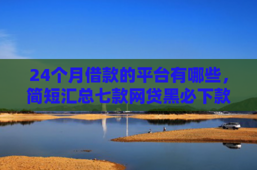 24个月借款的平台有哪些，简短汇总七款网贷黑必下款的口子
