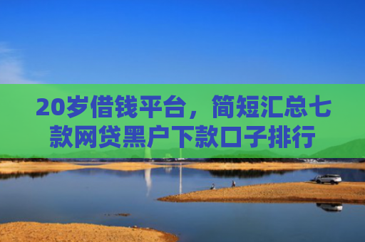 20岁借钱平台，简短汇总七款网贷黑户下款口子排行