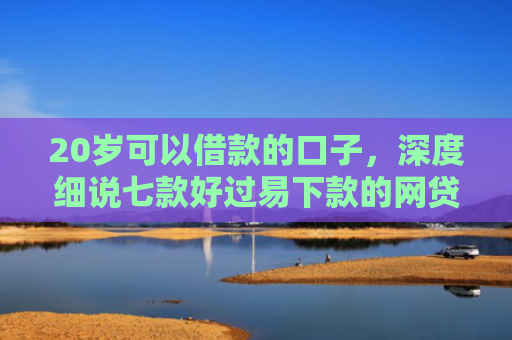 20岁可以借款的口子，深度细说七款好过易下款的网贷口子