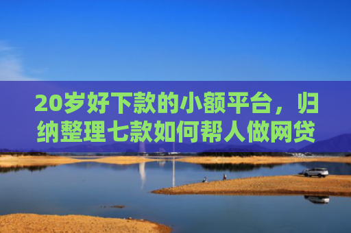 20岁好下款的小额平台，归纳整理七款如何帮人做网贷下款口子