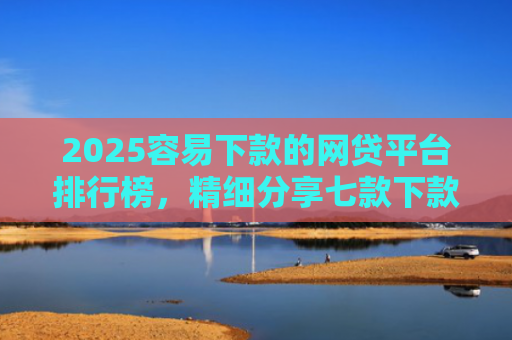 2025容易下款的网贷平台排行榜，精细分享七款下款率高的网贷口子及贷