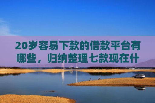 20岁容易下款的借款平台有哪些，归纳整理七款现在什么网贷口子下款快