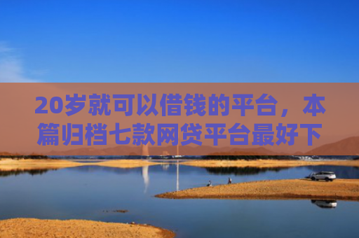 20岁就可以借钱的平台，本篇归档七款网贷平台最好下款的口子