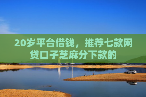 20岁平台借钱，推荐七款网贷口子芝麻分下款的