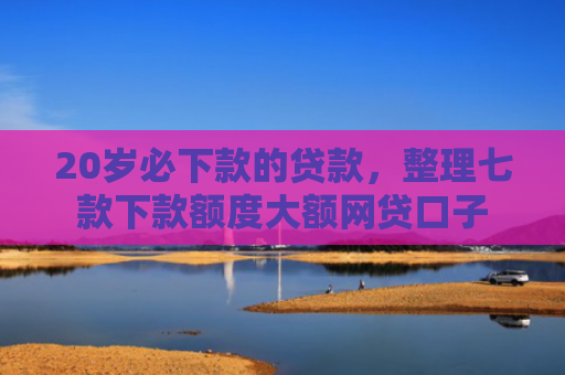 20岁必下款的贷款，整理七款下款额度大额网贷口子