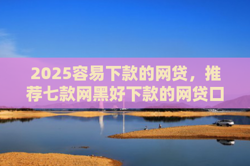 2025容易下款的网贷，推荐七款网黑好下款的网贷口子