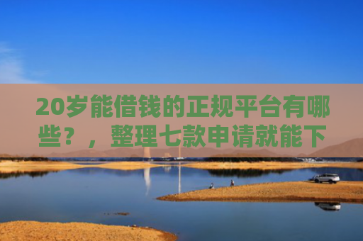 20岁能借钱的正规平台有哪些？，整理七款申请就能下款的网贷口子